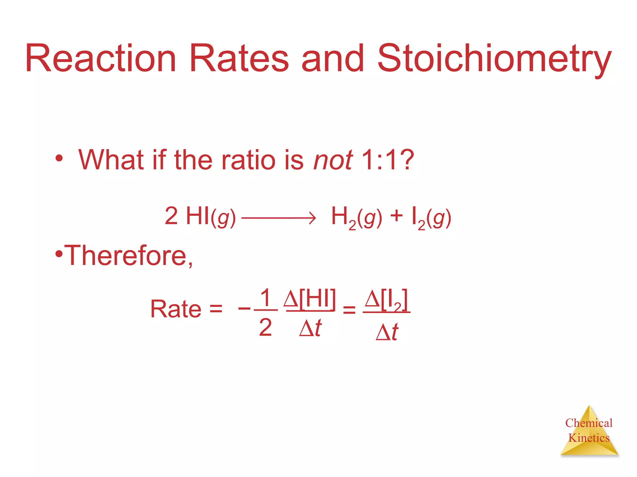 Chemical
Kinetics
Reaction Rates and Stoichiometry
• What if the ratio is not 1:1?
2 HI(g) → H2(g) + I2(g)
•Therefore,
Rate = − 1
2
∆[HI]
∆t
=
∆[I2]
∆t
 