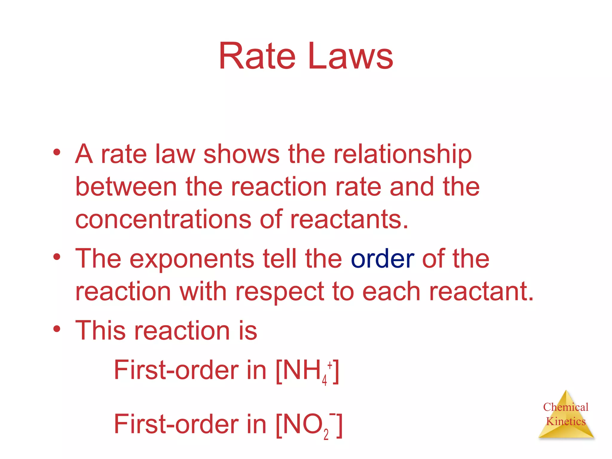 Chemical
Kinetics
Rate Laws
• A rate law shows the relationship
between the reaction rate and the
concentrations of reactants.
• The exponents tell the order of the
reaction with respect to each reactant.
• This reaction is
First-order in [NH4
+
]
First-order in [NO2
−
]
 