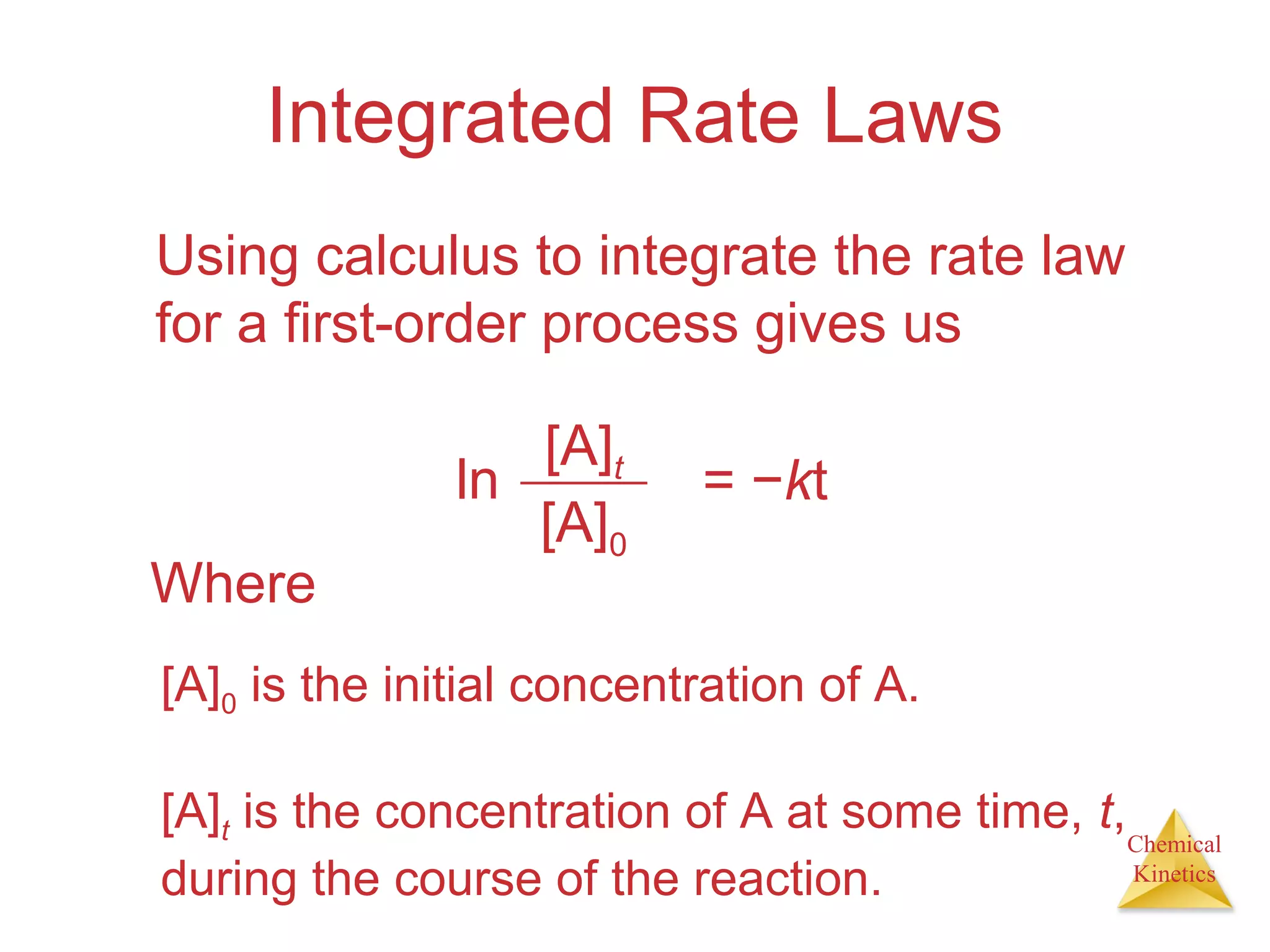 Chemical
Kinetics
Integrated Rate Laws
Using calculus to integrate the rate law
for a first-order process gives us
ln
[A]t
[A]0
= −kt
Where
[A]0 is the initial concentration of A.
[A]t is the concentration of A at some time, t,
during the course of the reaction.
 
