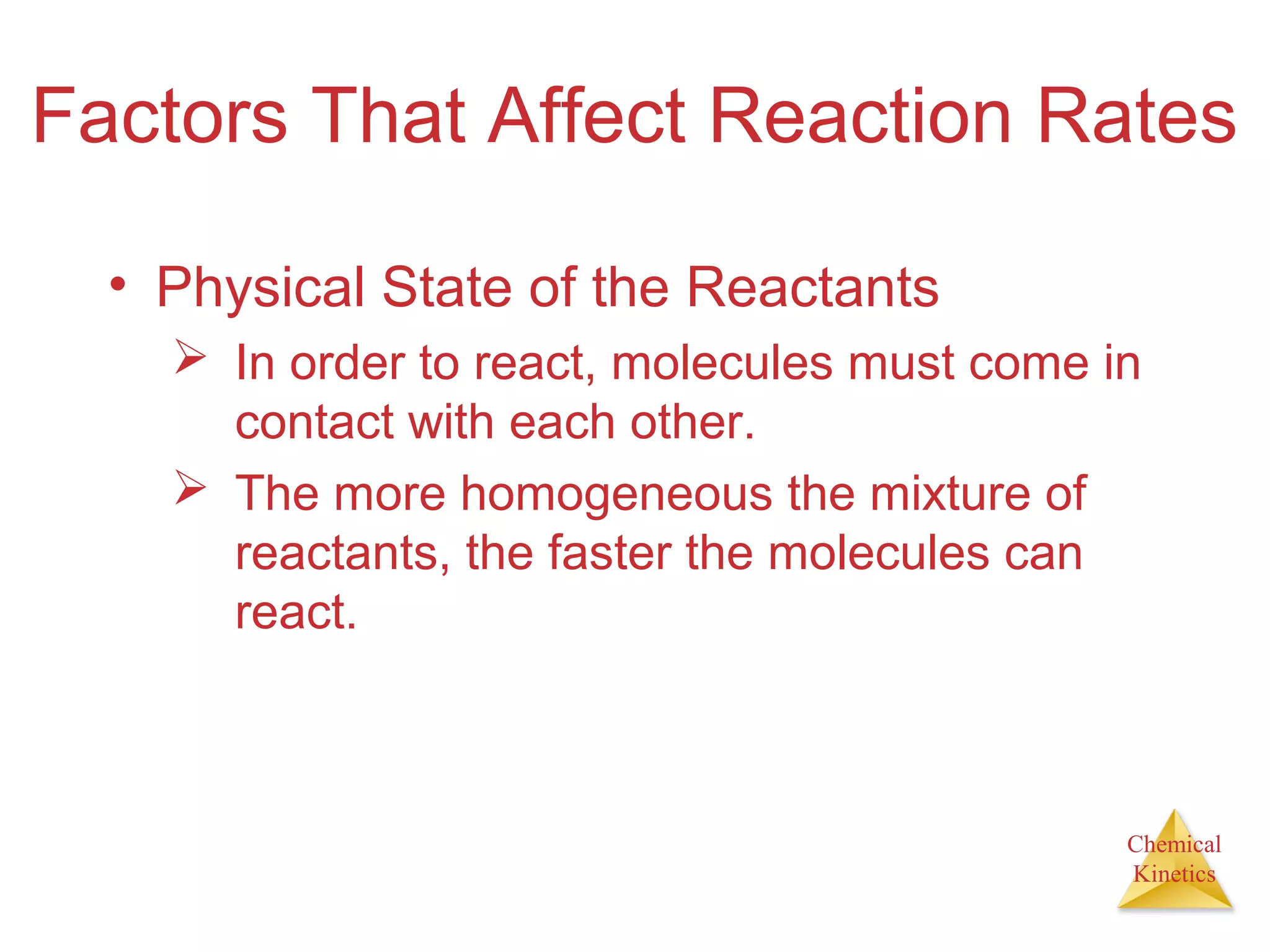 Chemical
Kinetics
Factors That Affect Reaction Rates
• Physical State of the Reactants
 In order to react, molecules must come in
contact with each other.
 The more homogeneous the mixture of
reactants, the faster the molecules can
react.
 