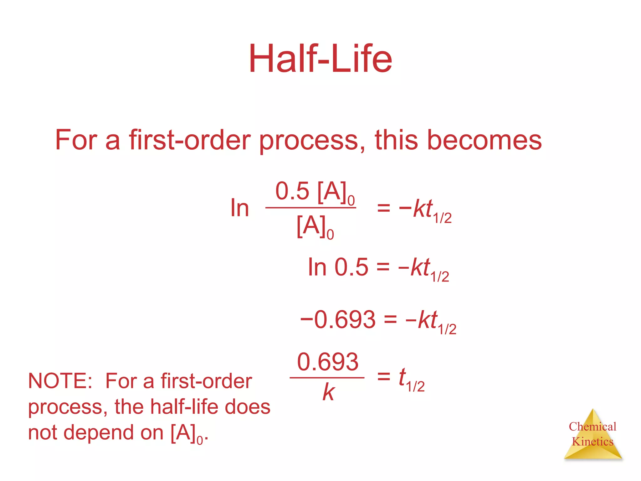 Chemical
Kinetics
Half-Life
For a first-order process, this becomes
0.5 [A]0
[A]0
ln = −kt1/2
ln 0.5 = −kt1/2
−0.693 = −kt1/2
= t1/2
0.693
kNOTE: For a first-order
process, the half-life does
not depend on [A]0.
 