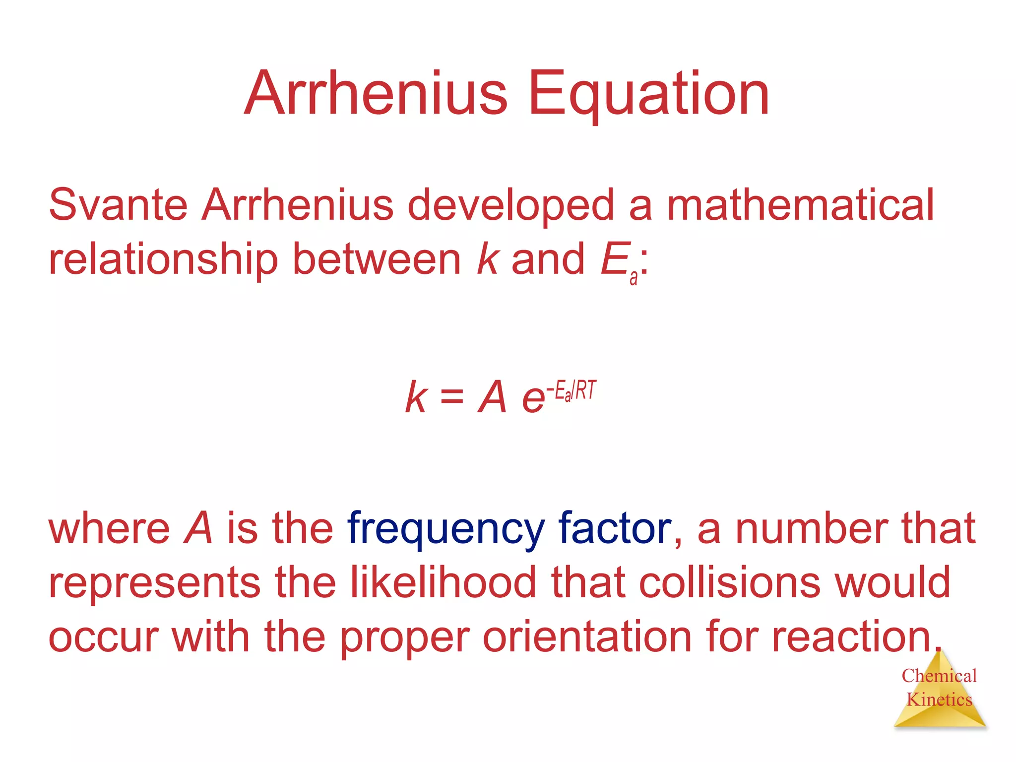 Chemical
Kinetics
Arrhenius Equation
Svante Arrhenius developed a mathematical
relationship between k and Ea:
k = A e−Ea/RT
where A is the frequency factor, a number that
represents the likelihood that collisions would
occur with the proper orientation for reaction.
 