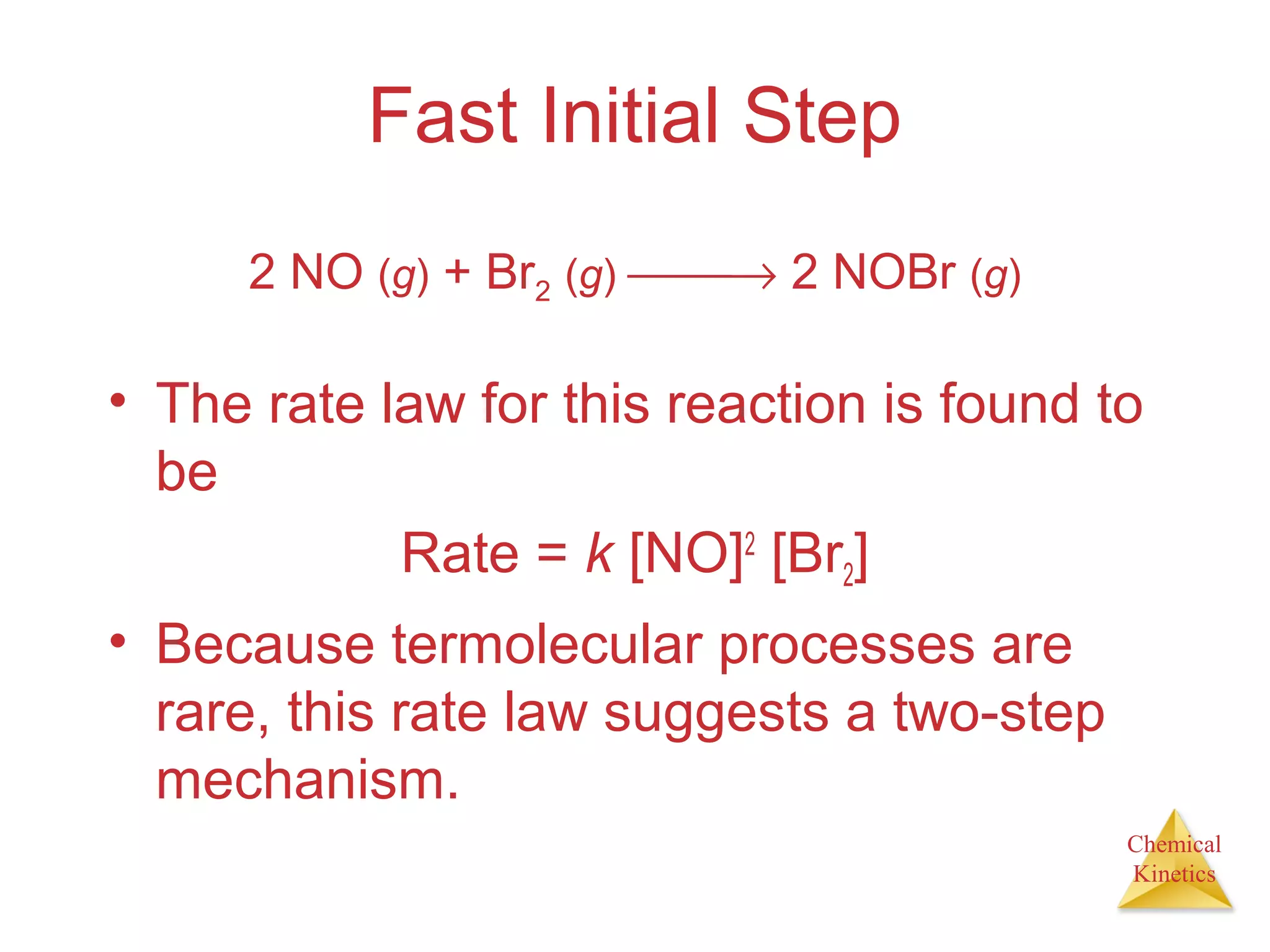 Chemical
Kinetics
Fast Initial Step
• The rate law for this reaction is found to
be
Rate = k [NO]2
[Br2]
• Because termolecular processes are
rare, this rate law suggests a two-step
mechanism.
2 NO (g) + Br2 (g) → 2 NOBr (g)
 