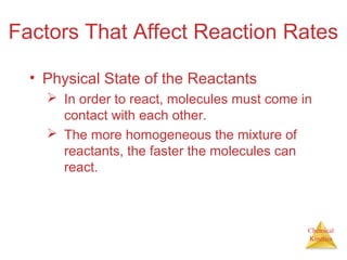 Chemical
Kinetics
Factors That Affect Reaction Rates
• Physical State of the Reactants
 In order to react, molecules must come in
contact with each other.
 The more homogeneous the mixture of
reactants, the faster the molecules can
react.
 