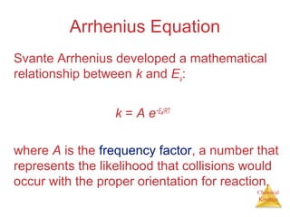 Chemical
Kinetics
Arrhenius Equation
Svante Arrhenius developed a mathematical
relationship between k and Ea:
k = A e−Ea/RT
where A is the frequency factor, a number that
represents the likelihood that collisions would
occur with the proper orientation for reaction.
 