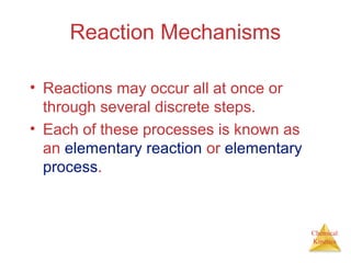Chemical
Kinetics
Reaction Mechanisms
• Reactions may occur all at once or
through several discrete steps.
• Each of these processes is known as
an elementary reaction or elementary
process.
 
