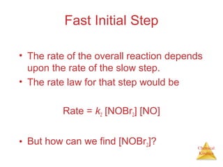 Chemical
Kinetics
Fast Initial Step
• The rate of the overall reaction depends
upon the rate of the slow step.
• The rate law for that step would be
Rate = k2 [NOBr2] [NO]
• But how can we find [NOBr2]?
 