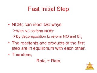 Chemical
Kinetics
Fast Initial Step
• NOBr2 can react two ways:
With NO to form NOBr
By decomposition to reform NO and Br2
• The reactants and products of the first
step are in equilibrium with each other.
• Therefore,
Ratef = Rater
 