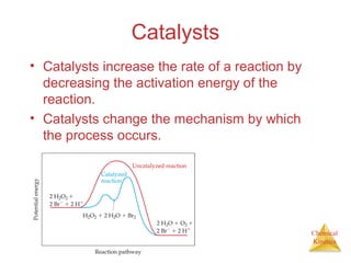 Chemical
Kinetics
Catalysts
• Catalysts increase the rate of a reaction by
decreasing the activation energy of the
reaction.
• Catalysts change the mechanism by which
the process occurs.
 
