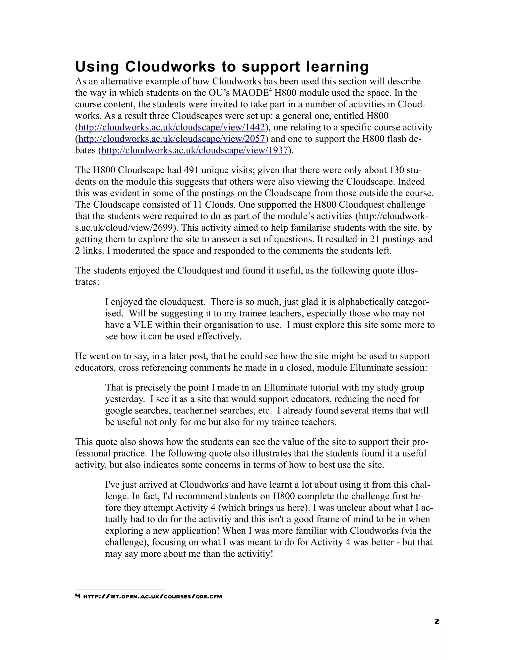 Using Cloudworks to support learning
As an alternative example of how Cloudworks has been used this section will describe
the way in which students on the OU’s MAODE4 H800 module used the space. In the
course content, the students were invited to take part in a number of activities in Cloud-
works. As a result three Cloudscapes were set up: a general one, entitled H800
(http://cloudworks.ac.uk/cloudscape/view/1442), one relating to a specific course activity
(http://cloudworks.ac.uk/cloudscape/view/2057) and one to support the H800 flash de-
bates (http://cloudworks.ac.uk/cloudscape/view/1937).
The H800 Cloudscape had 491 unique visits; given that there were only about 130 stu-
dents on the module this suggests that others were also viewing the Cloudscape. Indeed
this was evident in some of the postings on the Cloudscape from those outside the course.
The Cloudscape consisted of 11 Clouds. One supported the H800 Cloudquest challenge
that the students were required to do as part of the module’s activities (http://cloudwork-
s.ac.uk/cloud/view/2699). This activity aimed to help familarise students with the site, by
getting them to explore the site to answer a set of questions. It resulted in 21 postings and
2 links. I moderated the space and responded to the comments the students left.
The students enjoyed the Cloudquest and found it useful, as the following quote illus-
trates:
       I enjoyed the cloudquest. There is so much, just glad it is alphabetically categor-
       ised. Will be suggesting it to my trainee teachers, especially those who may not
       have a VLE within their organisation to use. I must explore this site some more to
       see how it can be used effectively.
He went on to say, in a later post, that he could see how the site might be used to support
educators, cross referencing comments he made in a closed, module Elluminate session:
       That is precisely the point I made in an Elluminate tutorial with my study group
       yesterday. I see it as a site that would support educators, reducing the need for
       google searches, teacher.net searches, etc. I already found several items that will
       be useful not only for me but also for my trainee teachers.
This quote also shows how the students can see the value of the site to support their pro-
fessional practice. The following quote also illustrates that the students found it a useful
activity, but also indicates some concerns in terms of how to best use the site.
       I've just arrived at Cloudworks and have learnt a lot about using it from this chal-
       lenge. In fact, I'd recommend students on H800 complete the challenge first be-
       fore they attempt Activity 4 (which brings us here). I was unclear about what I ac-
       tually had to do for the activitiy and this isn't a good frame of mind to be in when
       exploring a new application! When I was more familiar with Cloudworks (via the
       challenge), focusing on what I was meant to do for Activity 4 was better - but that
       may say more about me than the activitiy!



4 http://iet.open.ac.uk/courses/ode.cfm

                                                                                                2
 