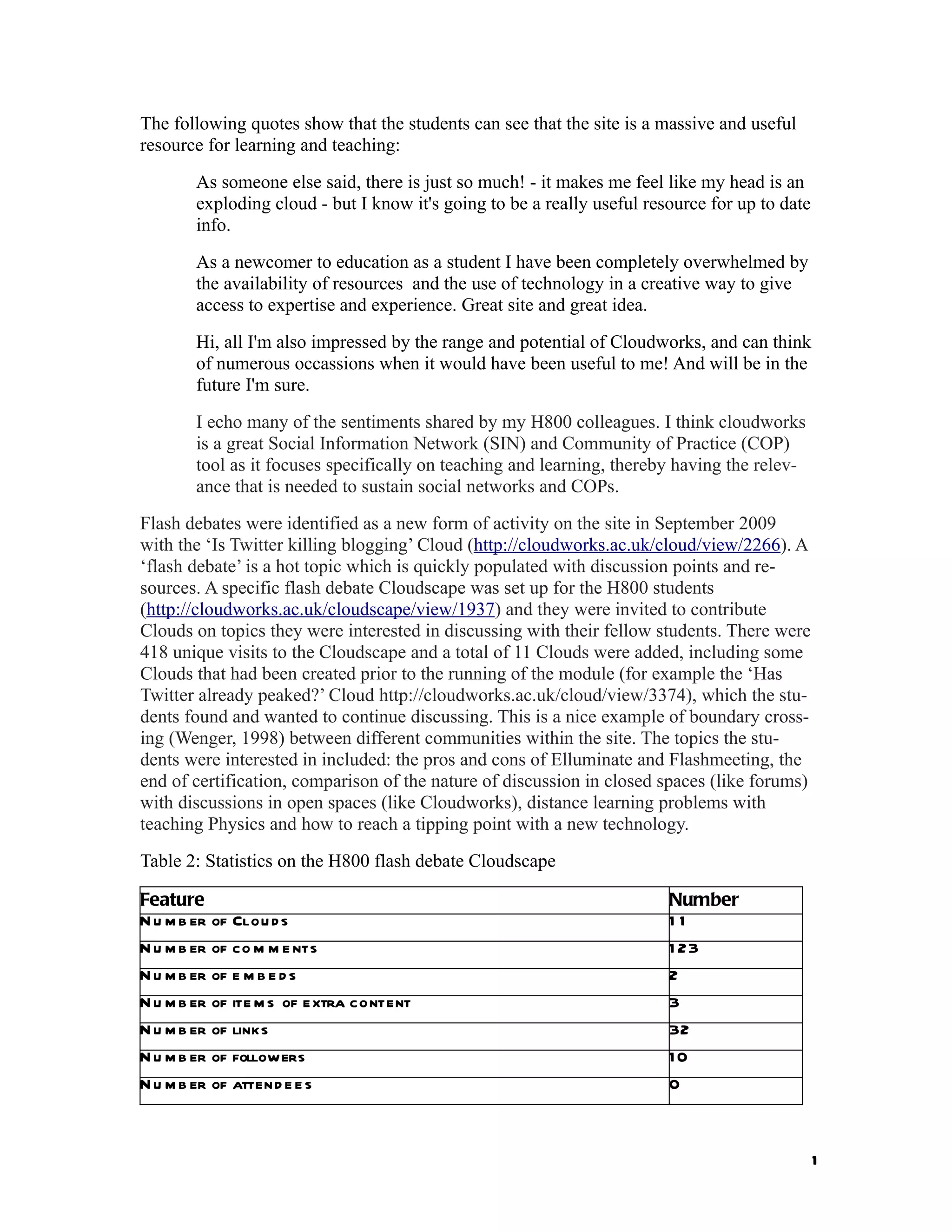 The following quotes show that the students can see that the site is a massive and useful
resource for learning and teaching:
        As someone else said, there is just so much! - it makes me feel like my head is an
        exploding cloud - but I know it's going to be a really useful resource for up to date
        info.
        As a newcomer to education as a student I have been completely overwhelmed by
        the availability of resources and the use of technology in a creative way to give
        access to expertise and experience. Great site and great idea.
        Hi, all I'm also impressed by the range and potential of Cloudworks, and can think
        of numerous occassions when it would have been useful to me! And will be in the
        future I'm sure.
        I echo many of the sentiments shared by my H800 colleagues. I think cloudworks
        is a great Social Information Network (SIN) and Community of Practice (COP)
        tool as it focuses specifically on teaching and learning, thereby having the relev-
        ance that is needed to sustain social networks and COPs.
Flash debates were identified as a new form of activity on the site in September 2009
with the ‘Is Twitter killing blogging’ Cloud (http://cloudworks.ac.uk/cloud/view/2266). A
‘flash debate’ is a hot topic which is quickly populated with discussion points and re-
sources. A specific flash debate Cloudscape was set up for the H800 students
(http://cloudworks.ac.uk/cloudscape/view/1937) and they were invited to contribute
Clouds on topics they were interested in discussing with their fellow students. There were
418 unique visits to the Cloudscape and a total of 11 Clouds were added, including some
Clouds that had been created prior to the running of the module (for example the ‘Has
Twitter already peaked?’ Cloud http://cloudworks.ac.uk/cloud/view/3374), which the stu-
dents found and wanted to continue discussing. This is a nice example of boundary cross-
ing (Wenger, 1998) between different communities within the site. The topics the stu-
dents were interested in included: the pros and cons of Elluminate and Flashmeeting, the
end of certification, comparison of the nature of discussion in closed spaces (like forums)
with discussions in open spaces (like Cloudworks), distance learning problems with
teaching Physics and how to reach a tipping point with a new technology.
Table 2: Statistics on the H800 flash debate Cloudscape

Feature                                                                  Number
N u m b er of Clou d s                                                   11
N u m b er of co m m e nts                                               1 23
N u m b er of e m b e d s                                                2
N u m b er of ite m s of e xtra content                                  3
N u m b er of links                                                      32
N u m b er of followers                                                  10
N u m b er of atten d e e s                                              0



                                                                                                1
 