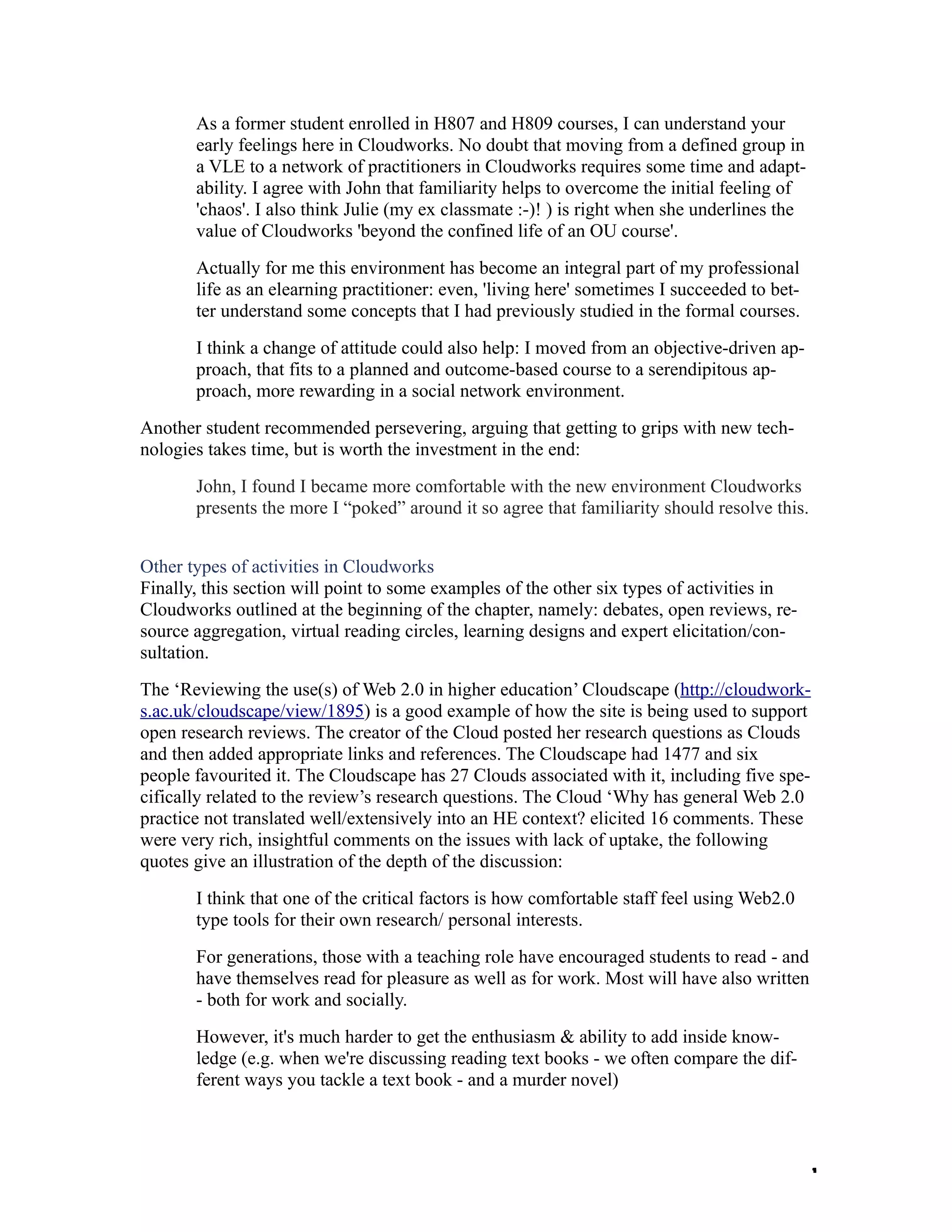 As a former student enrolled in H807 and H809 courses, I can understand your
       early feelings here in Cloudworks. No doubt that moving from a defined group in
       a VLE to a network of practitioners in Cloudworks requires some time and adapt-
       ability. I agree with John that familiarity helps to overcome the initial feeling of
       'chaos'. I also think Julie (my ex classmate :-)! ) is right when she underlines the
       value of Cloudworks 'beyond the confined life of an OU course'.
       Actually for me this environment has become an integral part of my professional
       life as an elearning practitioner: even, 'living here' sometimes I succeeded to bet-
       ter understand some concepts that I had previously studied in the formal courses.
       I think a change of attitude could also help: I moved from an objective-driven ap-
       proach, that fits to a planned and outcome-based course to a serendipitous ap-
       proach, more rewarding in a social network environment.
Another student recommended persevering, arguing that getting to grips with new tech-
nologies takes time, but is worth the investment in the end:
       John, I found I became more comfortable with the new environment Cloudworks
       presents the more I “poked” around it so agree that familiarity should resolve this.


Other types of activities in Cloudworks
Finally, this section will point to some examples of the other six types of activities in
Cloudworks outlined at the beginning of the chapter, namely: debates, open reviews, re-
source aggregation, virtual reading circles, learning designs and expert elicitation/con-
sultation.
The ‘Reviewing the use(s) of Web 2.0 in higher education’ Cloudscape (http://cloudwork-
s.ac.uk/cloudscape/view/1895) is a good example of how the site is being used to support
open research reviews. The creator of the Cloud posted her research questions as Clouds
and then added appropriate links and references. The Cloudscape had 1477 and six
people favourited it. The Cloudscape has 27 Clouds associated with it, including five spe-
cifically related to the review’s research questions. The Cloud ‘Why has general Web 2.0
practice not translated well/extensively into an HE context? elicited 16 comments. These
were very rich, insightful comments on the issues with lack of uptake, the following
quotes give an illustration of the depth of the discussion:
       I think that one of the critical factors is how comfortable staff feel using Web2.0
       type tools for their own research/ personal interests.
       For generations, those with a teaching role have encouraged students to read - and
       have themselves read for pleasure as well as for work. Most will have also written
       - both for work and socially.
       However, it's much harder to get the enthusiasm & ability to add inside know-
       ledge (e.g. when we're discussing reading text books - we often compare the dif-
       ferent ways you tackle a text book - and a murder novel)



                                                                                              1
 