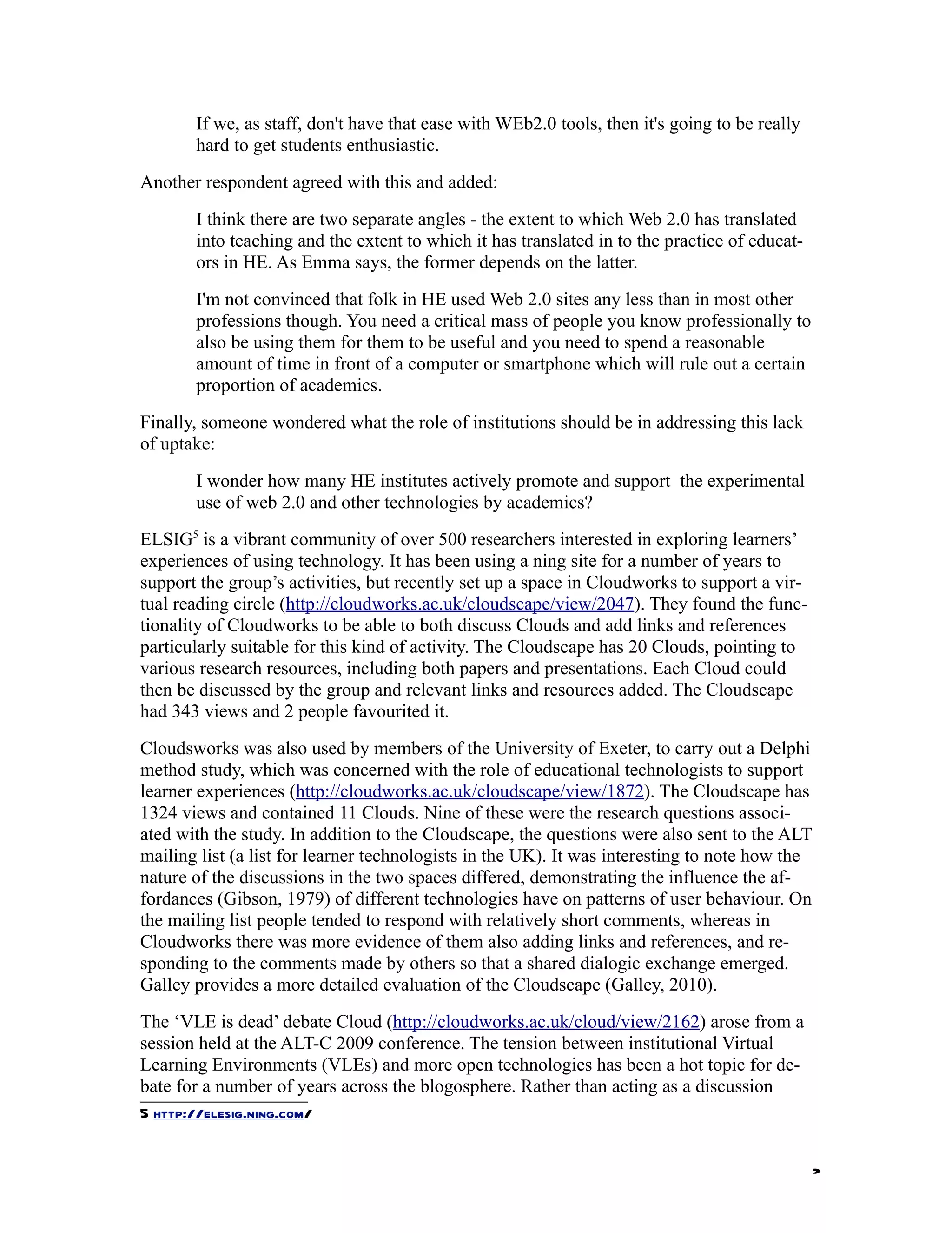 If we, as staff, don't have that ease with WEb2.0 tools, then it's going to be really
       hard to get students enthusiastic.
Another respondent agreed with this and added:
       I think there are two separate angles - the extent to which Web 2.0 has translated
       into teaching and the extent to which it has translated in to the practice of educat-
       ors in HE. As Emma says, the former depends on the latter.
       I'm not convinced that folk in HE used Web 2.0 sites any less than in most other
       professions though. You need a critical mass of people you know professionally to
       also be using them for them to be useful and you need to spend a reasonable
       amount of time in front of a computer or smartphone which will rule out a certain
       proportion of academics.
Finally, someone wondered what the role of institutions should be in addressing this lack
of uptake:
       I wonder how many HE institutes actively promote and support the experimental
       use of web 2.0 and other technologies by academics?
ELSIG5 is a vibrant community of over 500 researchers interested in exploring learners’
experiences of using technology. It has been using a ning site for a number of years to
support the group’s activities, but recently set up a space in Cloudworks to support a vir-
tual reading circle (http://cloudworks.ac.uk/cloudscape/view/2047). They found the func-
tionality of Cloudworks to be able to both discuss Clouds and add links and references
particularly suitable for this kind of activity. The Cloudscape has 20 Clouds, pointing to
various research resources, including both papers and presentations. Each Cloud could
then be discussed by the group and relevant links and resources added. The Cloudscape
had 343 views and 2 people favourited it.
Cloudsworks was also used by members of the University of Exeter, to carry out a Delphi
method study, which was concerned with the role of educational technologists to support
learner experiences (http://cloudworks.ac.uk/cloudscape/view/1872). The Cloudscape has
1324 views and contained 11 Clouds. Nine of these were the research questions associ-
ated with the study. In addition to the Cloudscape, the questions were also sent to the ALT
mailing list (a list for learner technologists in the UK). It was interesting to note how the
nature of the discussions in the two spaces differed, demonstrating the influence the af-
fordances (Gibson, 1979) of different technologies have on patterns of user behaviour. On
the mailing list people tended to respond with relatively short comments, whereas in
Cloudworks there was more evidence of them also adding links and references, and re-
sponding to the comments made by others so that a shared dialogic exchange emerged.
Galley provides a more detailed evaluation of the Cloudscape (Galley, 2010).
The ‘VLE is dead’ debate Cloud (http://cloudworks.ac.uk/cloud/view/2162) arose from a
session held at the ALT-C 2009 conference. The tension between institutional Virtual
Learning Environments (VLEs) and more open technologies has been a hot topic for de-
bate for a number of years across the blogosphere. Rather than acting as a discussion
5 http://elesig.ning.com/


                                                                                               2
 