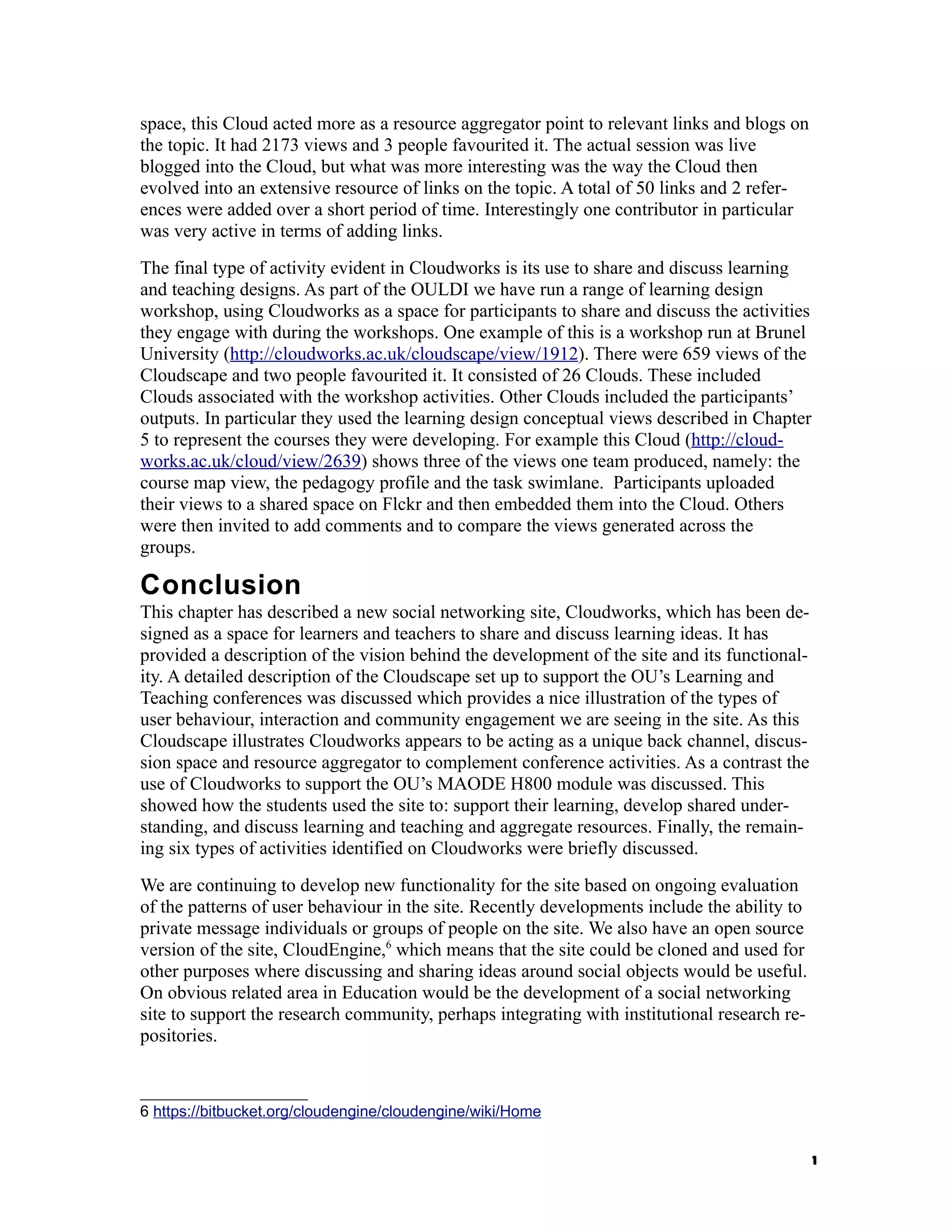 space, this Cloud acted more as a resource aggregator point to relevant links and blogs on
the topic. It had 2173 views and 3 people favourited it. The actual session was live
blogged into the Cloud, but what was more interesting was the way the Cloud then
evolved into an extensive resource of links on the topic. A total of 50 links and 2 refer-
ences were added over a short period of time. Interestingly one contributor in particular
was very active in terms of adding links.
The final type of activity evident in Cloudworks is its use to share and discuss learning
and teaching designs. As part of the OULDI we have run a range of learning design
workshop, using Cloudworks as a space for participants to share and discuss the activities
they engage with during the workshops. One example of this is a workshop run at Brunel
University (http://cloudworks.ac.uk/cloudscape/view/1912). There were 659 views of the
Cloudscape and two people favourited it. It consisted of 26 Clouds. These included
Clouds associated with the workshop activities. Other Clouds included the participants’
outputs. In particular they used the learning design conceptual views described in Chapter
5 to represent the courses they were developing. For example this Cloud (http://cloud-
works.ac.uk/cloud/view/2639) shows three of the views one team produced, namely: the
course map view, the pedagogy profile and the task swimlane. Participants uploaded
their views to a shared space on Flckr and then embedded them into the Cloud. Others
were then invited to add comments and to compare the views generated across the
groups.

Conclusion
This chapter has described a new social networking site, Cloudworks, which has been de-
signed as a space for learners and teachers to share and discuss learning ideas. It has
provided a description of the vision behind the development of the site and its functional-
ity. A detailed description of the Cloudscape set up to support the OU’s Learning and
Teaching conferences was discussed which provides a nice illustration of the types of
user behaviour, interaction and community engagement we are seeing in the site. As this
Cloudscape illustrates Cloudworks appears to be acting as a unique back channel, discus-
sion space and resource aggregator to complement conference activities. As a contrast the
use of Cloudworks to support the OU’s MAODE H800 module was discussed. This
showed how the students used the site to: support their learning, develop shared under-
standing, and discuss learning and teaching and aggregate resources. Finally, the remain-
ing six types of activities identified on Cloudworks were briefly discussed.
We are continuing to develop new functionality for the site based on ongoing evaluation
of the patterns of user behaviour in the site. Recently developments include the ability to
private message individuals or groups of people on the site. We also have an open source
version of the site, CloudEngine,6 which means that the site could be cloned and used for
other purposes where discussing and sharing ideas around social objects would be useful.
On obvious related area in Education would be the development of a social networking
site to support the research community, perhaps integrating with institutional research re-
positories.



6 https://bitbucket.org/cloudengine/cloudengine/wiki/Home


                                                                                              1
 