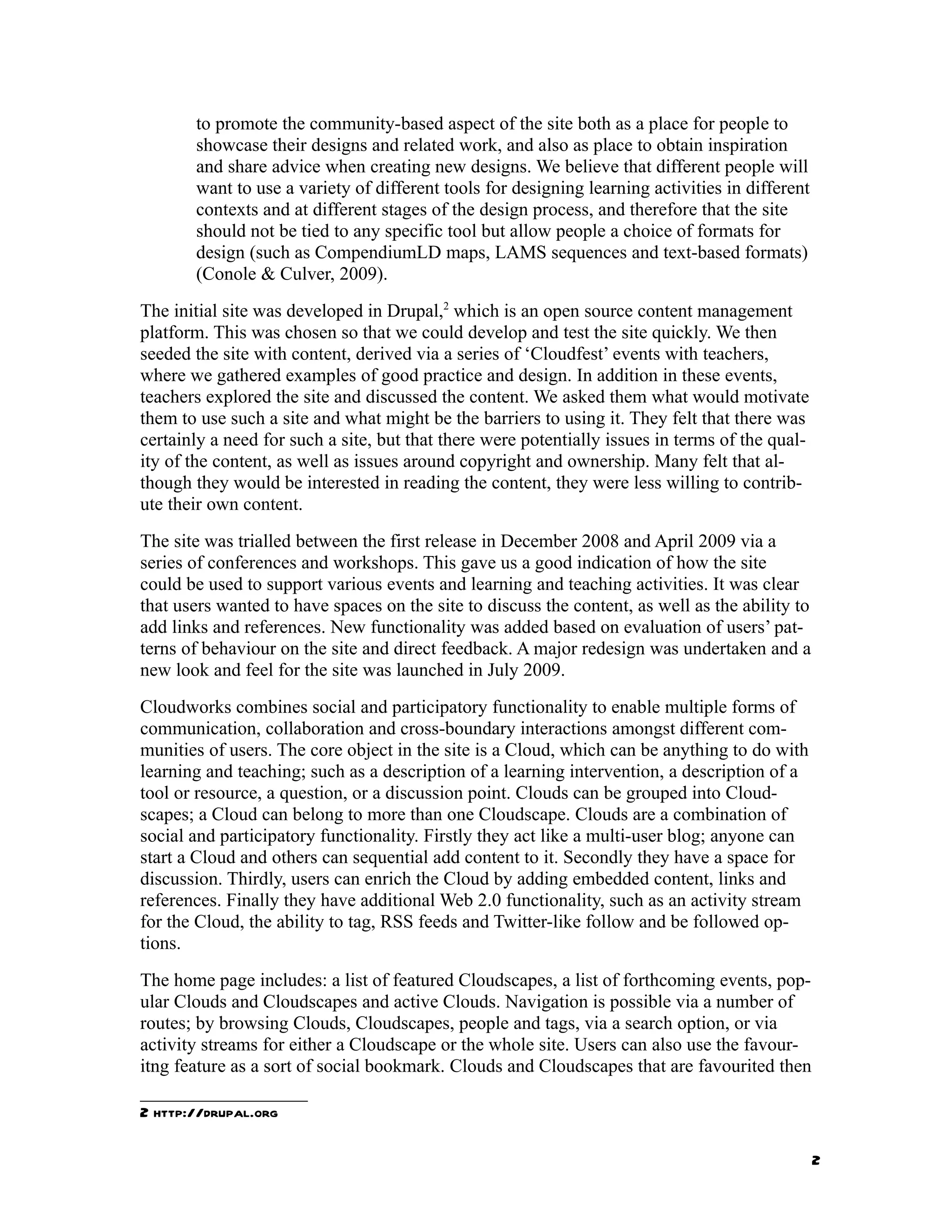 to promote the community-based aspect of the site both as a place for people to
       showcase their designs and related work, and also as place to obtain inspiration
       and share advice when creating new designs. We believe that different people will
       want to use a variety of different tools for designing learning activities in different
       contexts and at different stages of the design process, and therefore that the site
       should not be tied to any specific tool but allow people a choice of formats for
       design (such as CompendiumLD maps, LAMS sequences and text-based formats)
       (Conole & Culver, 2009).
The initial site was developed in Drupal,2 which is an open source content management
platform. This was chosen so that we could develop and test the site quickly. We then
seeded the site with content, derived via a series of ‘Cloudfest’ events with teachers,
where we gathered examples of good practice and design. In addition in these events,
teachers explored the site and discussed the content. We asked them what would motivate
them to use such a site and what might be the barriers to using it. They felt that there was
certainly a need for such a site, but that there were potentially issues in terms of the qual-
ity of the content, as well as issues around copyright and ownership. Many felt that al-
though they would be interested in reading the content, they were less willing to contrib-
ute their own content.
The site was trialled between the first release in December 2008 and April 2009 via a
series of conferences and workshops. This gave us a good indication of how the site
could be used to support various events and learning and teaching activities. It was clear
that users wanted to have spaces on the site to discuss the content, as well as the ability to
add links and references. New functionality was added based on evaluation of users’ pat-
terns of behaviour on the site and direct feedback. A major redesign was undertaken and a
new look and feel for the site was launched in July 2009.
Cloudworks combines social and participatory functionality to enable multiple forms of
communication, collaboration and cross-boundary interactions amongst different com-
munities of users. The core object in the site is a Cloud, which can be anything to do with
learning and teaching; such as a description of a learning intervention, a description of a
tool or resource, a question, or a discussion point. Clouds can be grouped into Cloud-
scapes; a Cloud can belong to more than one Cloudscape. Clouds are a combination of
social and participatory functionality. Firstly they act like a multi-user blog; anyone can
start a Cloud and others can sequential add content to it. Secondly they have a space for
discussion. Thirdly, users can enrich the Cloud by adding embedded content, links and
references. Finally they have additional Web 2.0 functionality, such as an activity stream
for the Cloud, the ability to tag, RSS feeds and Twitter-like follow and be followed op-
tions.
The home page includes: a list of featured Cloudscapes, a list of forthcoming events, pop-
ular Clouds and Cloudscapes and active Clouds. Navigation is possible via a number of
routes; by browsing Clouds, Cloudscapes, people and tags, via a search option, or via
activity streams for either a Cloudscape or the whole site. Users can also use the favour-
itng feature as a sort of social bookmark. Clouds and Cloudscapes that are favourited then

2 http://drupal.org

                                                                                                 2
 