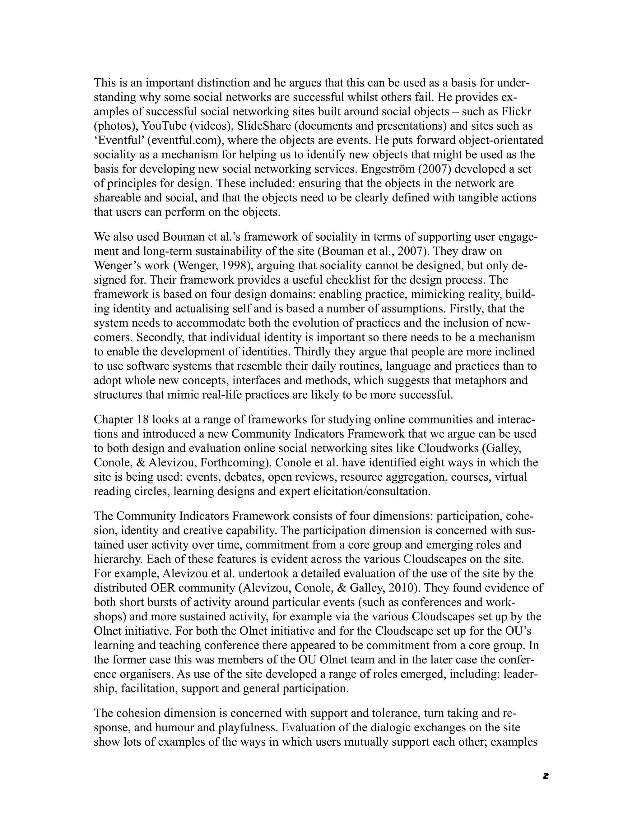 This is an important distinction and he argues that this can be used as a basis for under-
standing why some social networks are successful whilst others fail. He provides ex-
amples of successful social networking sites built around social objects – such as Flickr
(photos), YouTube (videos), SlideShare (documents and presentations) and sites such as
‘Eventful’ (eventful.com), where the objects are events. He puts forward object-orientated
sociality as a mechanism for helping us to identify new objects that might be used as the
basis for developing new social networking services. Engeström (2007) developed a set
of principles for design. These included: ensuring that the objects in the network are
shareable and social, and that the objects need to be clearly defined with tangible actions
that users can perform on the objects.
We also used Bouman et al.’s framework of sociality in terms of supporting user engage-
ment and long-term sustainability of the site (Bouman et al., 2007). They draw on
Wenger’s work (Wenger, 1998), arguing that sociality cannot be designed, but only de-
signed for. Their framework provides a useful checklist for the design process. The
framework is based on four design domains: enabling practice, mimicking reality, build-
ing identity and actualising self and is based a number of assumptions. Firstly, that the
system needs to accommodate both the evolution of practices and the inclusion of new-
comers. Secondly, that individual identity is important so there needs to be a mechanism
to enable the development of identities. Thirdly they argue that people are more inclined
to use software systems that resemble their daily routines, language and practices than to
adopt whole new concepts, interfaces and methods, which suggests that metaphors and
structures that mimic real-life practices are likely to be more successful.
Chapter 18 looks at a range of frameworks for studying online communities and interac-
tions and introduced a new Community Indicators Framework that we argue can be used
to both design and evaluation online social networking sites like Cloudworks (Galley,
Conole, & Alevizou, Forthcoming). Conole et al. have identified eight ways in which the
site is being used: events, debates, open reviews, resource aggregation, courses, virtual
reading circles, learning designs and expert elicitation/consultation.
The Community Indicators Framework consists of four dimensions: participation, cohe-
sion, identity and creative capability. The participation dimension is concerned with sus-
tained user activity over time, commitment from a core group and emerging roles and
hierarchy. Each of these features is evident across the various Cloudscapes on the site.
For example, Alevizou et al. undertook a detailed evaluation of the use of the site by the
distributed OER community (Alevizou, Conole, & Galley, 2010). They found evidence of
both short bursts of activity around particular events (such as conferences and work-
shops) and more sustained activity, for example via the various Cloudscapes set up by the
Olnet initiative. For both the Olnet initiative and for the Cloudscape set up for the OU’s
learning and teaching conference there appeared to be commitment from a core group. In
the former case this was members of the OU Olnet team and in the later case the confer-
ence organisers. As use of the site developed a range of roles emerged, including: leader-
ship, facilitation, support and general participation.
The cohesion dimension is concerned with support and tolerance, turn taking and re-
sponse, and humour and playfulness. Evaluation of the dialogic exchanges on the site
show lots of examples of the ways in which users mutually support each other; examples

                                                                                             2
 