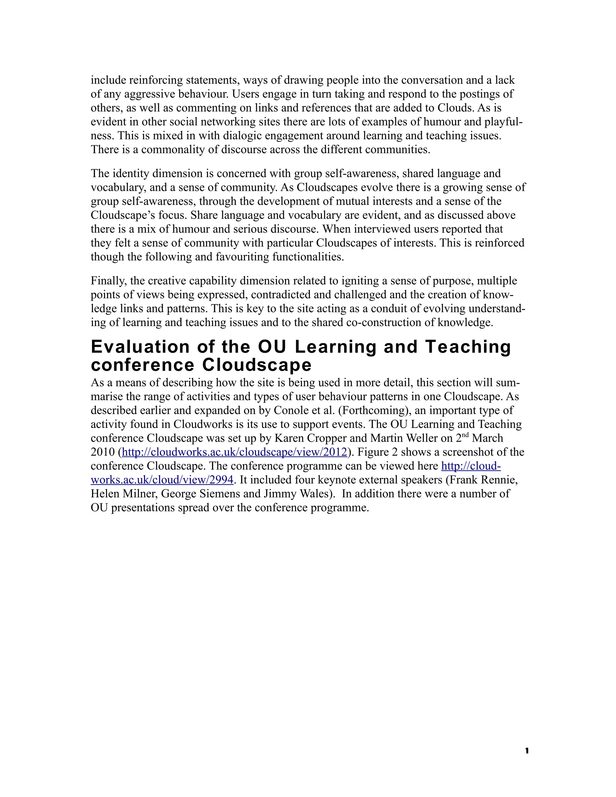 include reinforcing statements, ways of drawing people into the conversation and a lack
of any aggressive behaviour. Users engage in turn taking and respond to the postings of
others, as well as commenting on links and references that are added to Clouds. As is
evident in other social networking sites there are lots of examples of humour and playful-
ness. This is mixed in with dialogic engagement around learning and teaching issues.
There is a commonality of discourse across the different communities.
The identity dimension is concerned with group self-awareness, shared language and
vocabulary, and a sense of community. As Cloudscapes evolve there is a growing sense of
group self-awareness, through the development of mutual interests and a sense of the
Cloudscape’s focus. Share language and vocabulary are evident, and as discussed above
there is a mix of humour and serious discourse. When interviewed users reported that
they felt a sense of community with particular Cloudscapes of interests. This is reinforced
though the following and favouriting functionalities.
Finally, the creative capability dimension related to igniting a sense of purpose, multiple
points of views being expressed, contradicted and challenged and the creation of know-
ledge links and patterns. This is key to the site acting as a conduit of evolving understand-
ing of learning and teaching issues and to the shared co-construction of knowledge.

Evaluation of the OU Learning and Teaching
conference Cloudscape
As a means of describing how the site is being used in more detail, this section will sum-
marise the range of activities and types of user behaviour patterns in one Cloudscape. As
described earlier and expanded on by Conole et al. (Forthcoming), an important type of
activity found in Cloudworks is its use to support events. The OU Learning and Teaching
conference Cloudscape was set up by Karen Cropper and Martin Weller on 2nd March
2010 (http://cloudworks.ac.uk/cloudscape/view/2012). Figure 2 shows a screenshot of the
conference Cloudscape. The conference programme can be viewed here http://cloud-
works.ac.uk/cloud/view/2994. It included four keynote external speakers (Frank Rennie,
Helen Milner, George Siemens and Jimmy Wales). In addition there were a number of
OU presentations spread over the conference programme.




                                                                                              1
 
