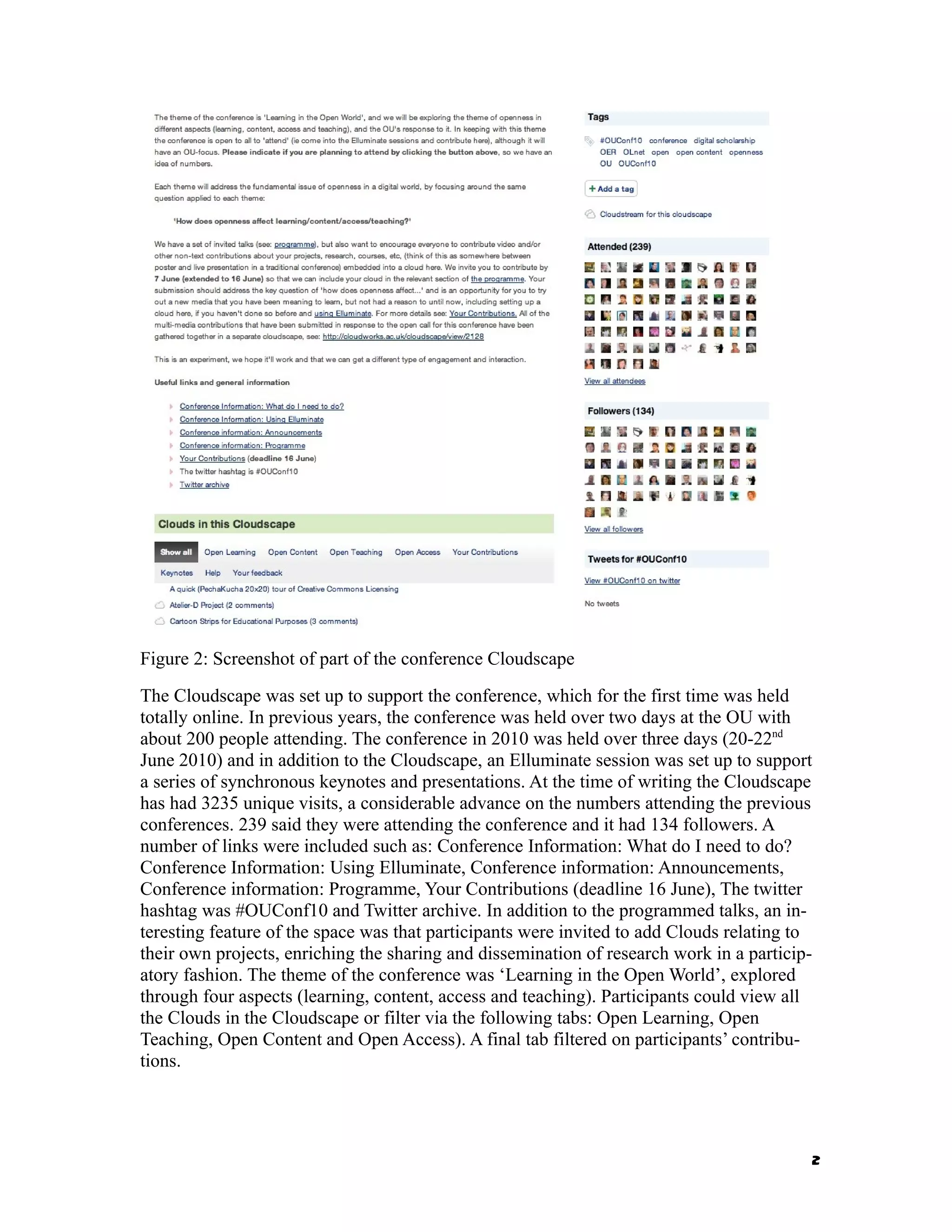 Figure 2: Screenshot of part of the conference Cloudscape
The Cloudscape was set up to support the conference, which for the first time was held
totally online. In previous years, the conference was held over two days at the OU with
about 200 people attending. The conference in 2010 was held over three days (20-22nd
June 2010) and in addition to the Cloudscape, an Elluminate session was set up to support
a series of synchronous keynotes and presentations. At the time of writing the Cloudscape
has had 3235 unique visits, a considerable advance on the numbers attending the previous
conferences. 239 said they were attending the conference and it had 134 followers. A
number of links were included such as: Conference Information: What do I need to do?
Conference Information: Using Elluminate, Conference information: Announcements,
Conference information: Programme, Your Contributions (deadline 16 June), The twitter
hashtag was #OUConf10 and Twitter archive. In addition to the programmed talks, an in-
teresting feature of the space was that participants were invited to add Clouds relating to
their own projects, enriching the sharing and dissemination of research work in a particip-
atory fashion. The theme of the conference was ‘Learning in the Open World’, explored
through four aspects (learning, content, access and teaching). Participants could view all
the Clouds in the Cloudscape or filter via the following tabs: Open Learning, Open
Teaching, Open Content and Open Access). A final tab filtered on participants’ contribu-
tions.




                                                                                          2
 