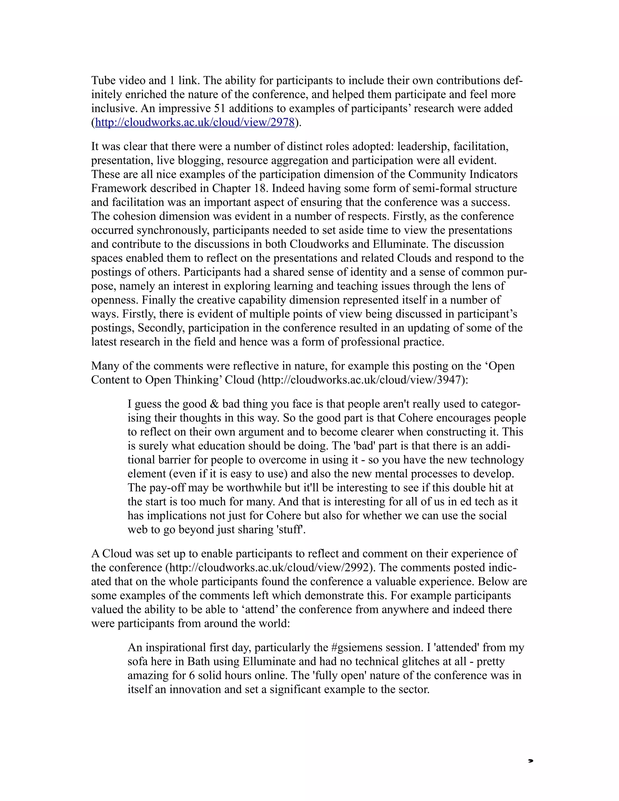 Tube video and 1 link. The ability for participants to include their own contributions def-
initely enriched the nature of the conference, and helped them participate and feel more
inclusive. An impressive 51 additions to examples of participants’ research were added
(http://cloudworks.ac.uk/cloud/view/2978).
It was clear that there were a number of distinct roles adopted: leadership, facilitation,
presentation, live blogging, resource aggregation and participation were all evident.
These are all nice examples of the participation dimension of the Community Indicators
Framework described in Chapter 18. Indeed having some form of semi-formal structure
and facilitation was an important aspect of ensuring that the conference was a success.
The cohesion dimension was evident in a number of respects. Firstly, as the conference
occurred synchronously, participants needed to set aside time to view the presentations
and contribute to the discussions in both Cloudworks and Elluminate. The discussion
spaces enabled them to reflect on the presentations and related Clouds and respond to the
postings of others. Participants had a shared sense of identity and a sense of common pur-
pose, namely an interest in exploring learning and teaching issues through the lens of
openness. Finally the creative capability dimension represented itself in a number of
ways. Firstly, there is evident of multiple points of view being discussed in participant’s
postings, Secondly, participation in the conference resulted in an updating of some of the
latest research in the field and hence was a form of professional practice.
Many of the comments were reflective in nature, for example this posting on the ‘Open
Content to Open Thinking’ Cloud (http://cloudworks.ac.uk/cloud/view/3947):
       I guess the good & bad thing you face is that people aren't really used to categor-
       ising their thoughts in this way. So the good part is that Cohere encourages people
       to reflect on their own argument and to become clearer when constructing it. This
       is surely what education should be doing. The 'bad' part is that there is an addi-
       tional barrier for people to overcome in using it - so you have the new technology
       element (even if it is easy to use) and also the new mental processes to develop.
       The pay-off may be worthwhile but it'll be interesting to see if this double hit at
       the start is too much for many. And that is interesting for all of us in ed tech as it
       has implications not just for Cohere but also for whether we can use the social
       web to go beyond just sharing 'stuff'.
A Cloud was set up to enable participants to reflect and comment on their experience of
the conference (http://cloudworks.ac.uk/cloud/view/2992). The comments posted indic-
ated that on the whole participants found the conference a valuable experience. Below are
some examples of the comments left which demonstrate this. For example participants
valued the ability to be able to ‘attend’ the conference from anywhere and indeed there
were participants from around the world:
       An inspirational first day, particularly the #gsiemens session. I 'attended' from my
       sofa here in Bath using Elluminate and had no technical glitches at all - pretty
       amazing for 6 solid hours online. The 'fully open' nature of the conference was in
       itself an innovation and set a significant example to the sector.




                                                                                                2
 