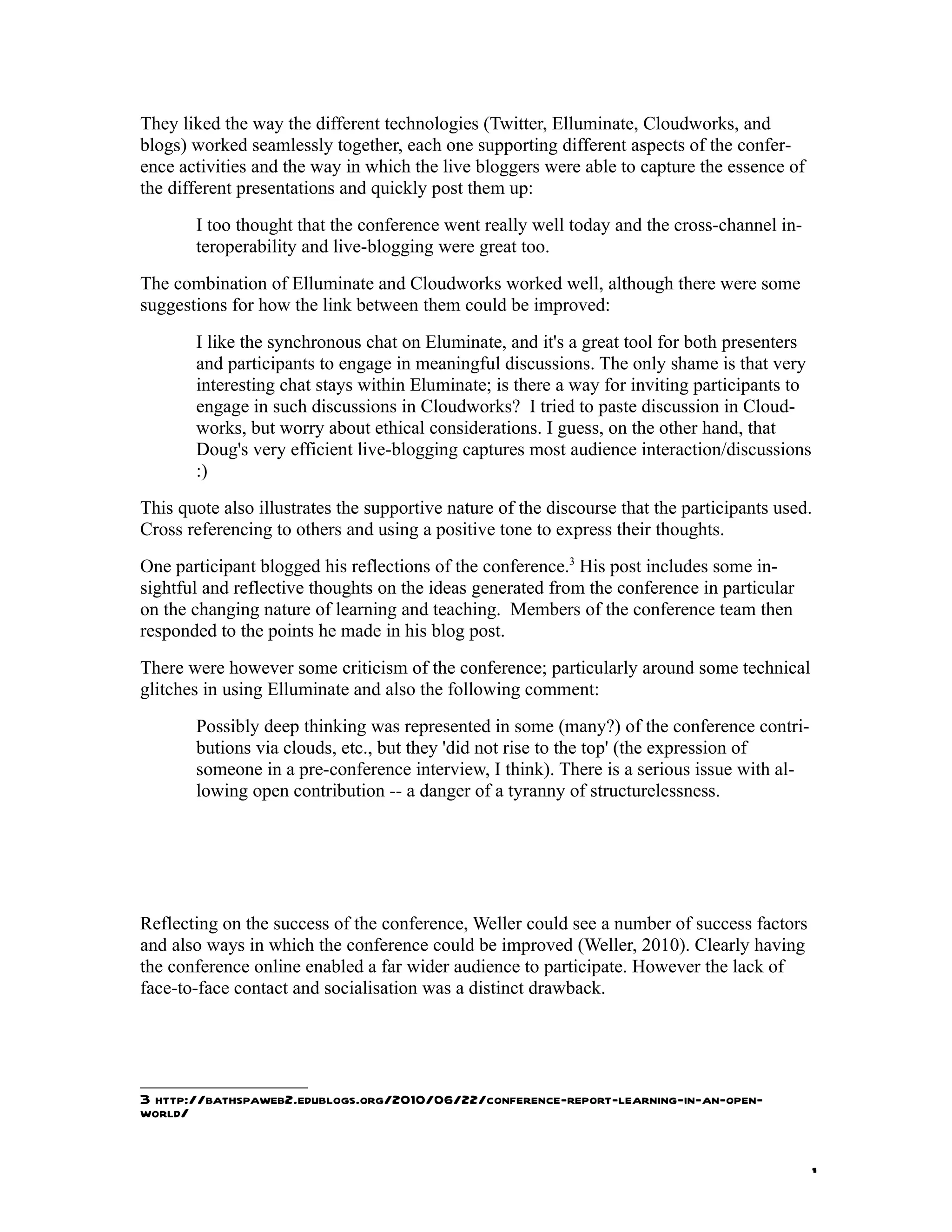 They liked the way the different technologies (Twitter, Elluminate, Cloudworks, and
blogs) worked seamlessly together, each one supporting different aspects of the confer-
ence activities and the way in which the live bloggers were able to capture the essence of
the different presentations and quickly post them up:
         I too thought that the conference went really well today and the cross-channel in-
         teroperability and live-blogging were great too.
The combination of Elluminate and Cloudworks worked well, although there were some
suggestions for how the link between them could be improved:
         I like the synchronous chat on Eluminate, and it's a great tool for both presenters
         and participants to engage in meaningful discussions. The only shame is that very
         interesting chat stays within Eluminate; is there a way for inviting participants to
         engage in such discussions in Cloudworks? I tried to paste discussion in Cloud-
         works, but worry about ethical considerations. I guess, on the other hand, that
         Doug's very efficient live-blogging captures most audience interaction/discussions
         :)
This quote also illustrates the supportive nature of the discourse that the participants used.
Cross referencing to others and using a positive tone to express their thoughts.
One participant blogged his reflections of the conference.3 His post includes some in-
sightful and reflective thoughts on the ideas generated from the conference in particular
on the changing nature of learning and teaching. Members of the conference team then
responded to the points he made in his blog post.
There were however some criticism of the conference; particularly around some technical
glitches in using Elluminate and also the following comment:
         Possibly deep thinking was represented in some (many?) of the conference contri-
         butions via clouds, etc., but they 'did not rise to the top' (the expression of
         someone in a pre-conference interview, I think). There is a serious issue with al-
         lowing open contribution -- a danger of a tyranny of structurelessness.




Reflecting on the success of the conference, Weller could see a number of success factors
and also ways in which the conference could be improved (Weller, 2010). Clearly having
the conference online enabled a far wider audience to participate. However the lack of
face-to-face contact and socialisation was a distinct drawback.




3 http://bathspaweb2.edublogs.org/2010/06/22/conference-report-learning-in-an-open-
world/


                                                                                                1
 