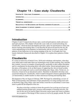 Chapter 14 – Case study: Cloudworks
      Chapter 14 – Case study: Cloudworks..........................................................................1
      Introduction..................................................................................................................1
      Cloudworks..................................................................................................................1
      Theoretical underpinnings...........................................................................................3
      Evaluation of the OU Learning and Teaching conference Cloudscape........................5
      Using Cloudworks to support learning......................................................................10
      Conclusion..................................................................................................................15




Introduction
Chapters 4 and 13 respectively discuss open, social and participatory media and associ-
ated open practices. This chapter will provide a case study of a social networking site,
Cloudworks,1 which has been developed to provide a space for practitioners to share and
discuss learning and teaching ideas. It will describe the perceived need for the site, the
vision underpinning its development, its functionality and an overview of some of the
patterns of user behaviour we are seeing emerging in the site. It will apply the Com-
munity Indicators Framework described in Chapter 18 to explain these patterns of beha-
viour.

Cloudworks
In a series of interviews (Clark & Cross, 2010) and workshops with teachers, when they
were asked what would make them use technologies more in their teaching, they said that
they wanted: i) access to examples of good practice, preferably in their subject discipline
and ii) a mechanism for discussing these with others online. Social and participatory me-
dia seem, at first glance, to be an ideal means of supporting this, but on closed scrutiny
teachers are not using tools such as social networking sites, blogs, wikis, Twitter etc. ex-
tensively, at least not in an educational context. Therefore we decided to develop a new
social networking site, Cloudworks, which would be designed to harness appropriate Web
2.0 functionality to enable teachers to share and discuss learning and teaching ideas.
Development of the site began in February 2008. We began by undertaking a review of
Web 2.0 functionality and exploration of how practitioners we using existing tools such
as facebook, Elgg, Ning, blogs, wikis and Twitter. From this we articulated a vision state-
ment to guide the development of the site:
        We plan to develop a website to foster the growth of an evolving set of user-con-
        tributed learning design tools, resources and examples of learning activities. We
        aim for the site to be used by Open University course teams who want to collabor-
        ate on aspects of the design of their courses as well as by people outside. We want

1 http://cloudworks.ac.uk

                                                                                                                                    1
 