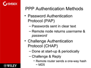 PPP Authentication Methods Password Authentication Protocol (PAP) Passwords sent in clear text Remote node returns  username  &  password Challenge Authentication Protocol (CHAP) Done at start-up & periodically Challenge & Reply Remote router sends a one-way hash ~ MD5 