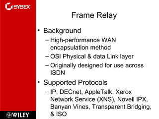 Frame Relay Background High-performance WAN encapsulation method OSI Physical & data Link layer Originally designed for use across ISDN Supported Protocols IP, DECnet, AppleTalk, Xerox Network Service (XNS), Novell IPX, Banyan Vines, Transparent Bridging, & ISO 