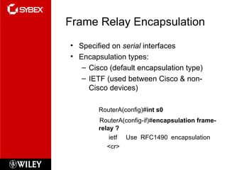 Frame Relay Encapsulation Specified on  serial  interfaces Encapsulation types: Cisco (default encapsulation type) IETF (used between Cisco & non-Cisco devices) RouterA(config)# int s0 RouterA(config-if)# encapsulation frame-relay ? ietf  Use  RFC1490  encapsulation <cr> 