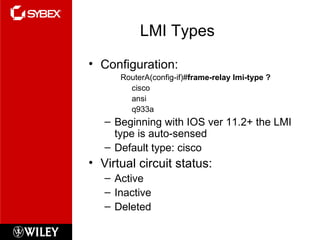 LMI Types Configuration: RouterA(config-if)# frame-relay lmi-type ? cisco ansi q933a Beginning with IOS ver 11.2+ the LMI type is auto-sensed Default type: cisco Virtual circuit status: Active Inactive Deleted 