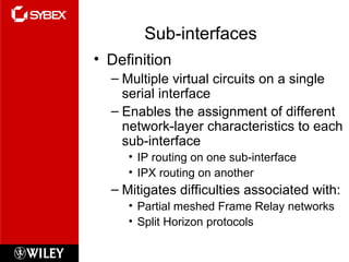 Sub-interfaces Definition Multiple virtual circuits on a single serial interface Enables the assignment of different network-layer characteristics to each sub-interface IP routing on one sub-interface IPX routing on another Mitigates difficulties associated with: Partial meshed Frame Relay networks Split Horizon protocols 