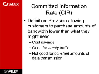 Committed Information Rate (CIR) Definition: Provision allowing customers to purchase amounts of bandwidth lower than what they might need Cost savings Good for  bursty  traffic Not good for  constant  amounts of data transmission 