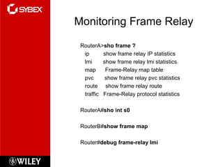Monitoring Frame Relay RouterA> sho frame ? ip  show frame relay IP statistics lmi  show frame relay lmi statistics map  Frame-Relay map table pvc  show frame relay pvc statistics route  show frame relay route traffic  Frame-Relay protocol statistics RouterA# sho int s0 RouterB# show frame map Router# debug frame-relay lmi 