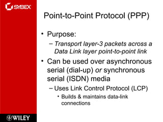 Point-to-Point Protocol (PPP) Purpose: Transport layer-3 packets across a Data Link layer point-to-point link Can be used over asynchronous serial (dial-up)  or  synchronous serial (ISDN) media Uses Link Control Protocol (LCP) Builds & maintains data-link connections 