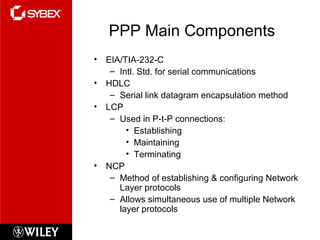 PPP Main Components
• EIA/TIA-232-C
– Intl. Std. for serial communications
• HDLC
– Serial link datagram encapsulation method
• LCP
– Used in P-t-P connections:
• Establishing
• Maintaining
• Terminating
• NCP
– Method of establishing & configuring Network
Layer protocols
– Allows simultaneous use of multiple Network
layer protocols
 