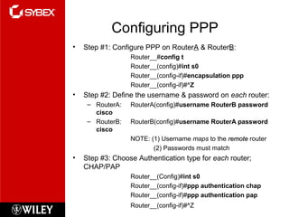Configuring PPP
• Step #1: Configure PPP on RouterA & RouterB:
Router__#config t
Router__(config)#int s0
Router__(config-if)#encapsulation ppp
Router__(config-if)#^Z
• Step #2: Define the username & password on each router:
– RouterA: RouterA(config)#username RouterB password
cisco
– RouterB: RouterB(config)#username RouterA password
cisco
NOTE: (1) Username maps to the remoteremote router
(2) Passwords must match
• Step #3: Choose Authentication type for each router;
CHAP/PAP
Router__(Config)#int s0
Router__(config-if)#ppp authentication chap
Router__(config-if)#ppp authentication pap
Router__(config-if)#^Z
 