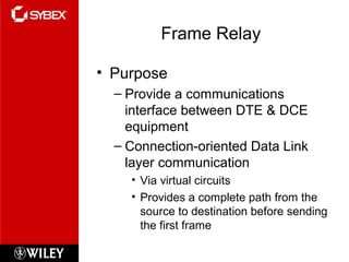 Frame Relay
• Purpose
– Provide a communications
interface between DTE & DCE
equipment
– Connection-oriented Data Link
layer communication
• Via virtual circuits
• Provides a complete path from the
source to destination before sending
the first frame
 
