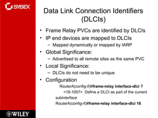 Data Link Connection Identifiers
(DLCIs)
• Frame Relay PVCs are identified by DLCIs
• IP end devices are mapped to DLCIs
– Mapped dynamically or mapped by IARP
• Global Significance:
– Advertised to all remote sites as the same PVC
• Local Significance:
– DLCIs do not need to be unique
• Configuration
RouterA(config-if)#frame-relay interface-dlci ?
<16-1007> Define a DLCI as part of the current
subinterface
RouterA(config-if)#frame-relay interface-dlci 16
 