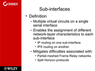 Sub-interfaces
• Definition
– Multiple virtual circuits on a single
serial interface
– Enables the assignment of different
network-layer characteristics to each
sub-interface
• IP routing on one sub-interface
• IPX routing on another
– Mitigates difficulties associated with:
• Partial meshed Frame Relay networks
• Split Horizon protocols
 