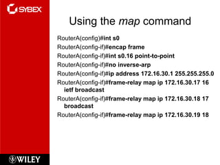 Using the map command
RouterA(config)#int s0
RouterA(config-if)#encap frame
RouterA(config-if)#int s0.16 point-to-point
RouterA(config-if)#no inverse-arp
RouterA(config-if)#ip address 172.16.30.1 255.255.255.0
RouterA(config-if)#frame-relay map ip 172.16.30.17 16
ietf broadcast
RouterA(config-if)#frame-relay map ip 172.16.30.18 17
broadcast
RouterA(config-if)#frame-relay map ip 172.16.30.19 18
 