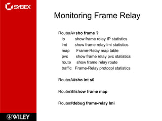Monitoring Frame Relay
RouterA>sho frame ?
ip show frame relay IP statistics
lmi show frame relay lmi statistics
map Frame-Relay map table
pvc show frame relay pvc statistics
route show frame relay route
traffic Frame-Relay protocol statistics
RouterA#sho int s0
RouterB#show frame map
Router#debug frame-relay lmi
 
