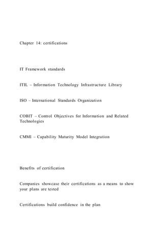 Chapter 14: certifications
IT Framework standards
ITIL – Information Technology Infrastructure Library
ISO – International Standards Organization
COBIT – Control Objectives for Information and Related
Technologies
CMMI – Capability Maturity Model Integration
Benefits of certification
Companies showcase their certifications as a means to show
your plans are tested
Certifications build confidence in the plan
 