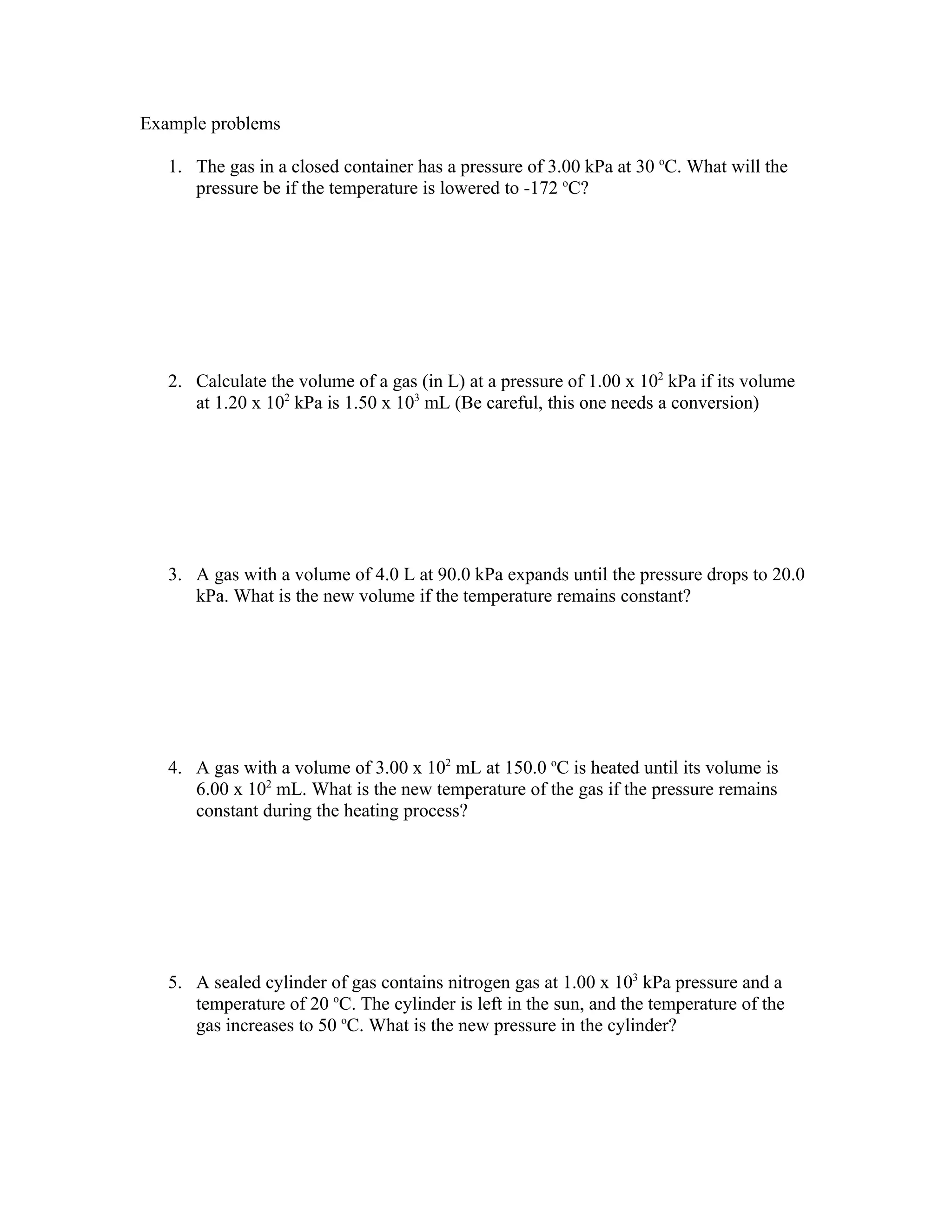 Example problems

   1. The gas in a closed container has a pressure of 3.00 kPa at 30 oC. What will the
      pressure be if the temperature is lowered to -172 oC?




   2. Calculate the volume of a gas (in L) at a pressure of 1.00 x 102 kPa if its volume
      at 1.20 x 102 kPa is 1.50 x 103 mL (Be careful, this one needs a conversion)




   3. A gas with a volume of 4.0 L at 90.0 kPa expands until the pressure drops to 20.0
      kPa. What is the new volume if the temperature remains constant?




   4. A gas with a volume of 3.00 x 102 mL at 150.0 oC is heated until its volume is
      6.00 x 102 mL. What is the new temperature of the gas if the pressure remains
      constant during the heating process?




   5. A sealed cylinder of gas contains nitrogen gas at 1.00 x 103 kPa pressure and a
      temperature of 20 oC. The cylinder is left in the sun, and the temperature of the
      gas increases to 50 oC. What is the new pressure in the cylinder?
 