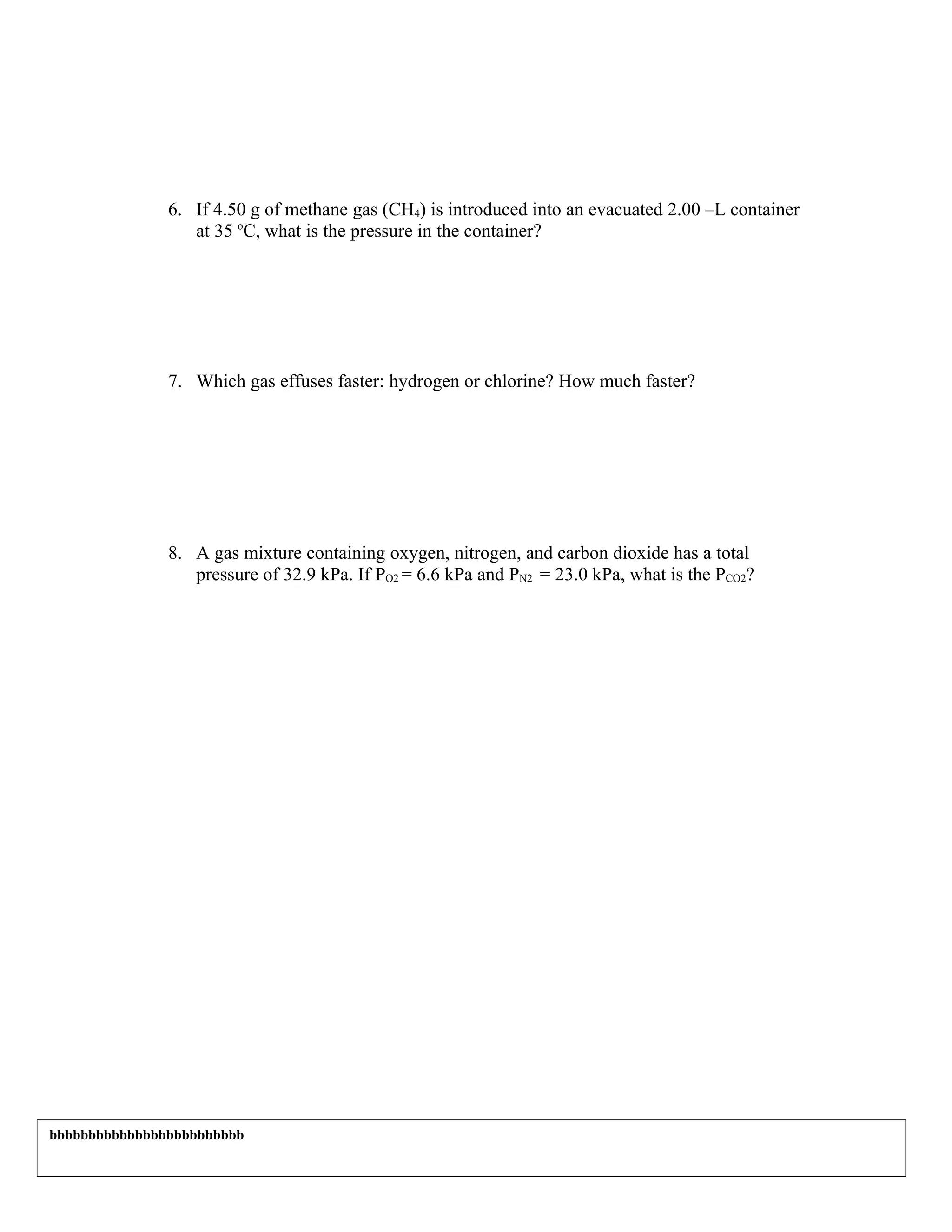 6. If 4.50 g of methane gas (CH4) is introduced into an evacuated 2.00 –L container
                  at 35 oC, what is the pressure in the container?




               7. Which gas effuses faster: hydrogen or chlorine? How much faster?




               8. A gas mixture containing oxygen, nitrogen, and carbon dioxide has a total
                  pressure of 32.9 kPa. If PO2 = 6.6 kPa and PN2 = 23.0 kPa, what is the PCO2?




bbbbbbbbbbbbbbbbbbbbbbbbb
 