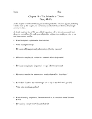Name ___________________________________________ Date __________________

                     Chapter 14 – The Behavior of Gases
                                Study Guide
In this chapter we’ve learned many gas laws that predict the behavior of gases, but along
with the math of this chapter you will also be tested on the theory behind the concepts
covered in class.

As for the math portion of this test…All the equations will be given to you on the test.
However, you still need to make yourself familiar with each one and know when to use
one equation over another.

•   Know that gases expand to fill their container

•   What is compressibility?

•   How does adding gas to a closed container affect the pressure?



•   How does changing the volume of a container affect the pressure?



•   How does changing the temperature of a gas affect the pressure?



•   How does changing the pressure on a sample of gas affect the volume?



•   Know how to reduce the combined gas law to any of the other three gas laws

•   What is the combined gas law?




•   Know that every temperature for this test needs to be converted from Celsius to
    Kelvin.

•   How do you convert from Celsius to Kelvin?
 