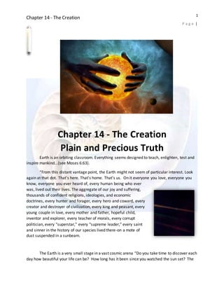 Chapter 14 - The Creation
P a g e |
1
Chapter 14 - The Creation
Plain and Precious Truth
Earth is an orbiting classroom. Everything seems designed to teach, enlighten, test and
inspire mankind...(see Moses 6:63).
“From this distant vantage point, the Earth might not seem of particular interest. Look
again at that dot. That's here. That's home. That's us. On it everyone you love, everyone you
know, everyone you ever heard of, every human being who ever
was, lived out their lives. The aggregate of our joy and suffering,
thousands of confident religions, ideologies, and economic
doctrines, every hunter and forager, every hero and coward, every
creator and destroyer of civilization, every king and peasant, every
young couple in love, every mother and father, hopeful child,
inventor and explorer, every teacher of morals, every corrupt
politician, every "superstar," every "supreme leader," every saint
and sinner in the history of our species lived there-on a mote of
dust suspended in a sunbeam.
The Earth is a very small stage in a vast cosmic arena “Do you take time to discover each
day how beautiful your life can be? How long has it been since you watched the sun set? The
 