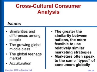Cross-Cultural Consumer Analysis Similarities and differences among people The growing global middle class The global teenage market Acculturation The greater the similarity between nations, the more feasible to use relatively similar marketing strategies Marketers often speak to the same “types” of consumers globally Issues 