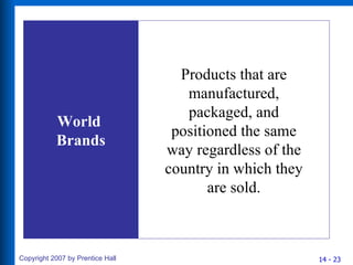 World  Brands Products that are manufactured, packaged, and positioned the same way regardless of the country in which they are sold. 
