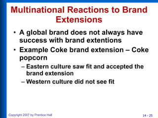Multinational Reactions to Brand Extensions A global brand does not always have success with brand extentions Example Coke brand extension – Coke popcorn Eastern culture saw fit and accepted the brand extension Western culture did not see fit 