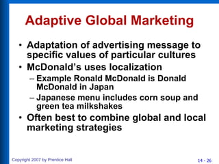 Adaptive Global Marketing Adaptation of advertising message to specific values of particular cultures McDonald’s uses localization Example Ronald McDonald is Donald McDonald in Japan Japanese menu includes corn soup and green tea milkshakes Often best to combine global and local marketing strategies 