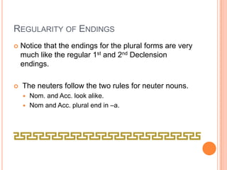 Regularity of EndingsNotice that the endings for the plural forms are very much like the regular 1st and 2nd Declension endings.  The neuters follow the two rules for neuter nouns.Nom. and Acc. look alike.Nom and Acc. plural end in –a.